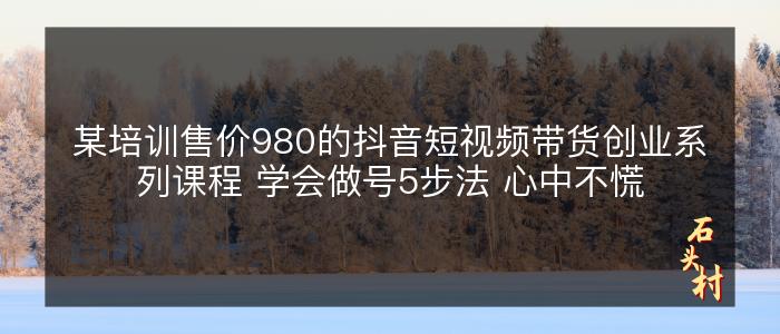 某培训售价980的抖音短视频带货创业系列课程 学会做号5步法 心中不慌