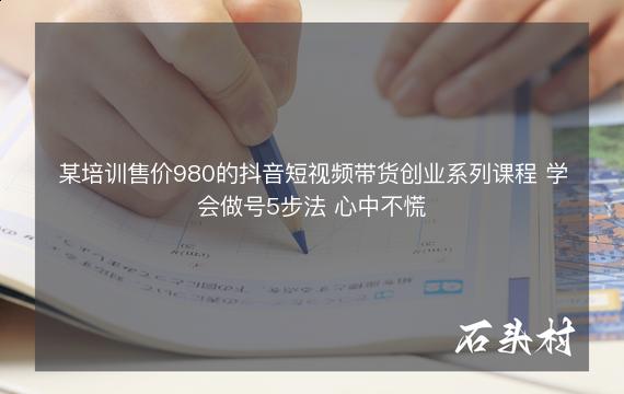 某培训售价980的抖音短视频带货创业系列课程 学会做号5步法 心中不慌