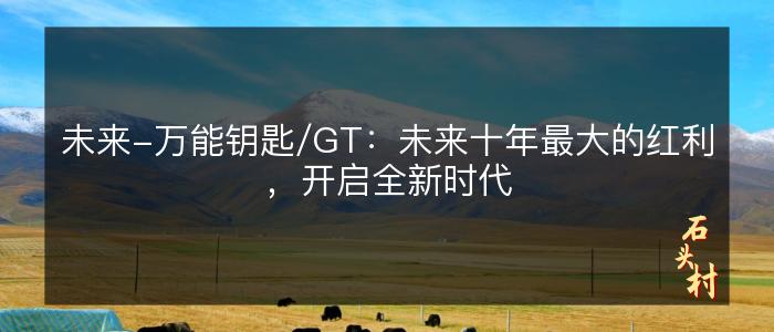 未来-万能钥匙/GT：未来十年最大的红利，开启全新时代