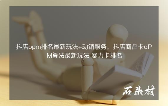 抖店opm排名最新玩法+动销服务，抖店商品卡oPM算法最新玩法 暴力卡排名