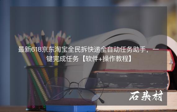 最新618京东淘宝全民拆快递全自动任务助手，一键完成任务【软件+操作教程】