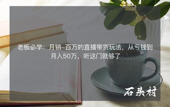 老板必学：月销-百万的直播带货玩法，从亏钱到月入50万，听这门就够了