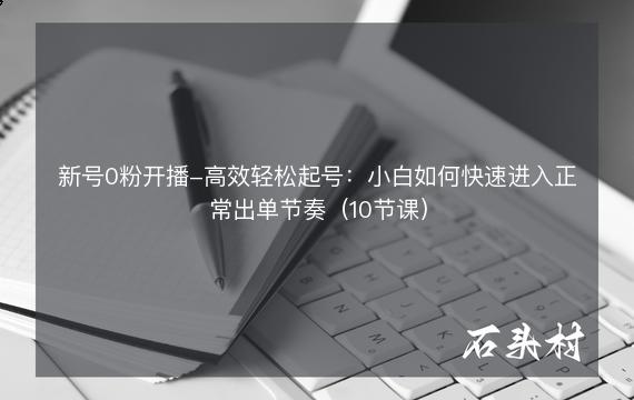 新号0粉开播-高效轻松起号：小白如何快速进入正常出单节奏（10节课）