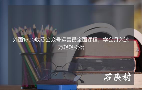 外面1500收费公众号运营最全面课程，学会月入过万轻轻松松