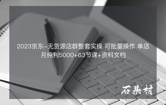 2023京东-无货源店群整套实操 可批量操作 单店月纯利5000+63节课+资料文档