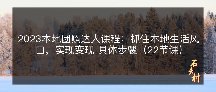 2023本地团购达人课程：抓住本地生活风口，实现变现 具体步骤（22节课）