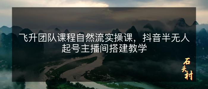 飞升团队课程自然流实操课，抖音半无人起号主播间搭建教学