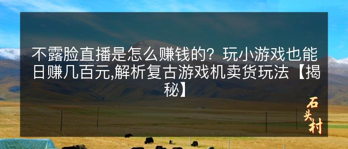 不露脸直播是怎么赚钱的？玩小游戏也能日赚几百元,解析复古游戏机卖货玩法【揭秘】