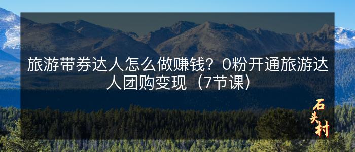 旅游带券达人怎么做赚钱？0粉开通旅游达人团购变现（7节课）