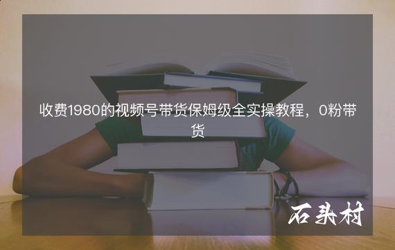 收费1980的视频号带货保姆级全实操教程，0粉带货