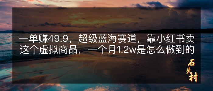 一单赚49.9，超级蓝海赛道，靠小红书卖这个虚拟商品，一个月1.2w是怎么做到的