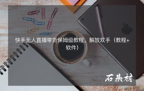 快手无人直播带货保姆级教程，解放双手（教程+软件）