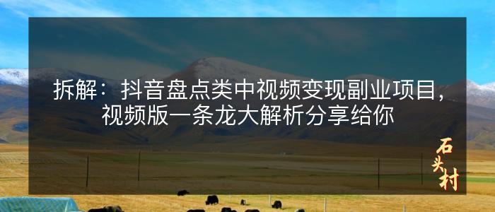 拆解：抖音盘点类中视频变现副业项目，视频版一条龙大解析分享给你