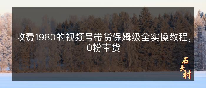 收费1980的视频号带货保姆级全实操教程，0粉带货