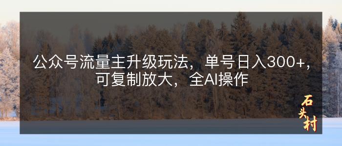 公众号流量主升级玩法，单号日入300+，可复制放大，全AI操作