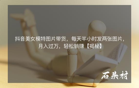 抖音美女模特图片带货，每天半小时发两张图片，月入过万，轻松躺赚【揭秘】