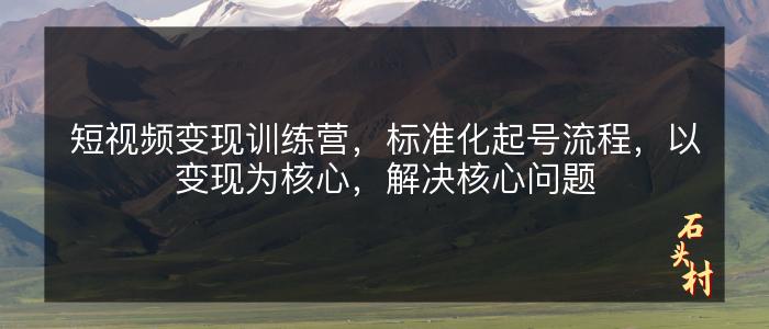 短视频变现训练营，标准化起号流程，以变现为核心，解决核心问题