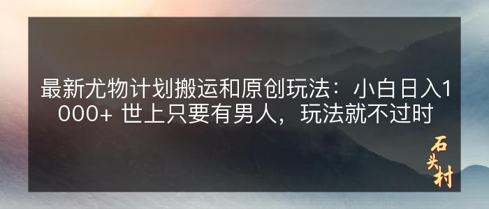 最新尤物计划搬运和原创玩法：小白日入1000+ 世上只要有男人，玩法就不过时