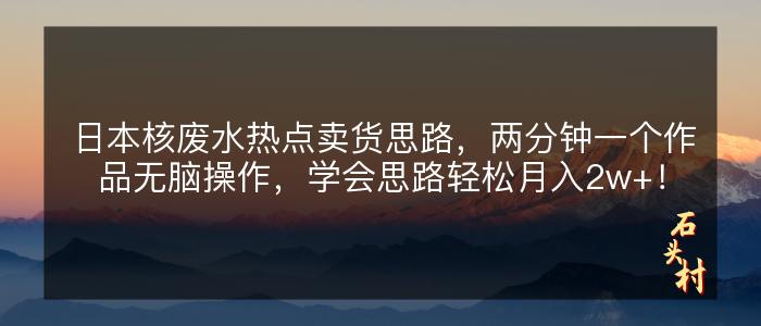 日本核废水热点卖货思路，两分钟一个作品无脑操作，学会思路轻松月入2w+！