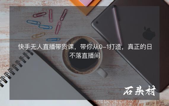 快手无人直播带货课，带你从0-1打造，真正的日不落直播间