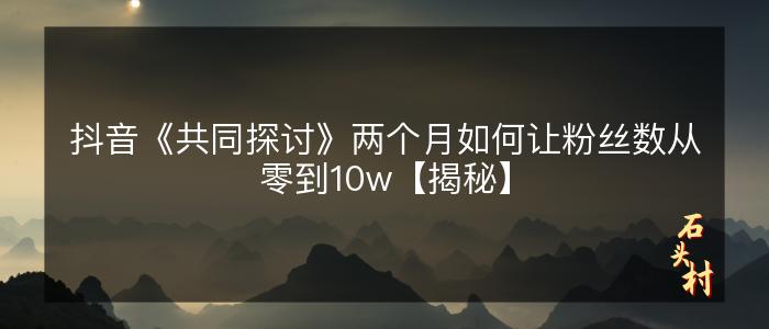 抖音《共同探讨》两个月如何让粉丝数从零到10w【揭秘】