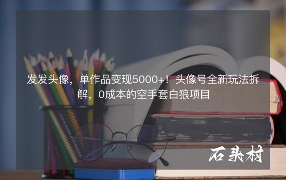 发发头像，单作品变现5000+！头像号全新玩法拆解，0成本的空手套白狼项目