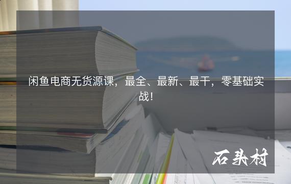 闲鱼电商无货源课，最全、最新、最干，零基础实战！