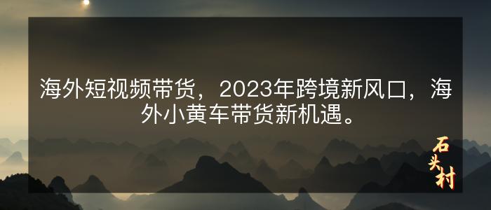 海外短视频带货，2023年跨境新风口，海外小黄车带货新机遇。