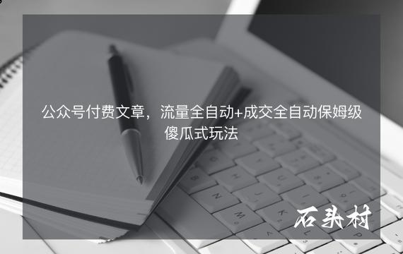 公众号付费文章，流量全自动+成交全自动保姆级傻瓜式玩法