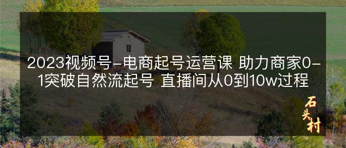 2023视频号-电商起号运营课 助力商家0-1突破自然流起号 直播间从0到10w过程