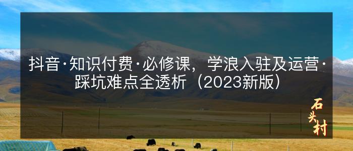 抖音·知识付费·必修课，学浪入驻及运营·踩坑难点全透析（2023新版）