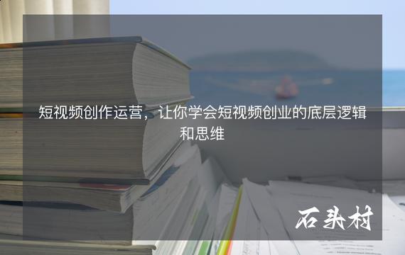 短视频创作运营，让你学会短视频创业的底层逻辑和思维