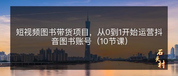 短视频图书带货项目，从0到1开始运营抖音图书账号（10节课）