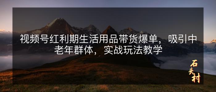 视频号红利期生活用品带货爆单，吸引中老年群体，实战玩法教学