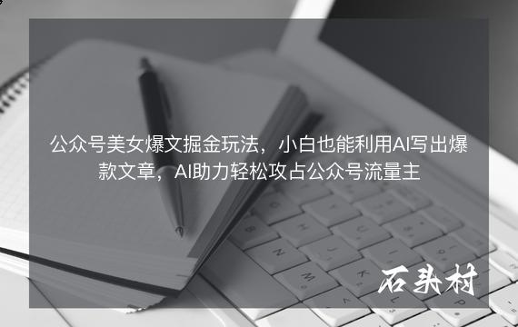 公众号美女爆文掘金玩法，小白也能利用AI写出爆款文章，AI助力轻松攻占公众号流量主