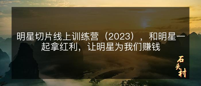 明星切片线上训练营（2023），和明星一起拿红利，让明星为我们赚钱