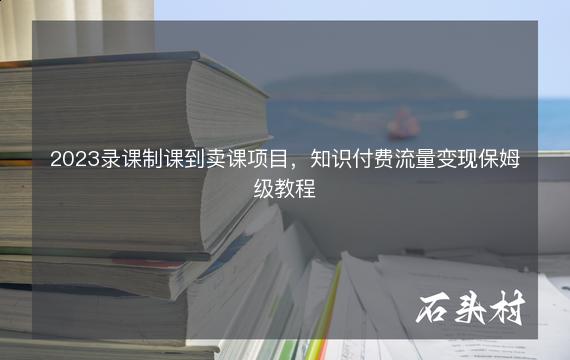 2023录课制课到卖课项目，知识付费流量变现保姆级教程