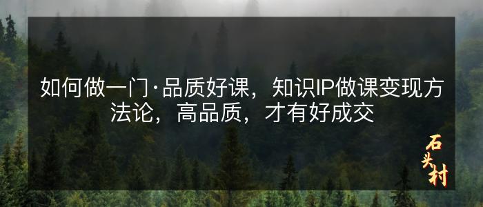 如何做一门·品质好课，知识IP做课变现方法论，高品质，才有好成交