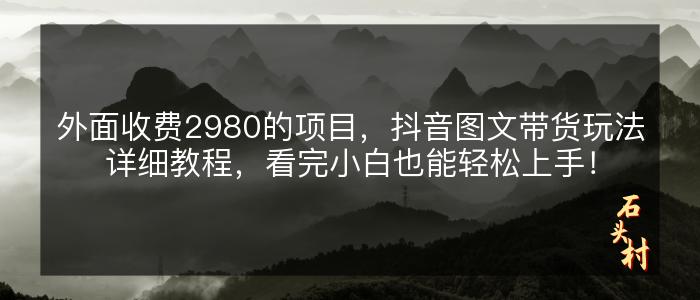 外面收费2980的项目，抖音图文带货玩法详细教程，看完小白也能轻松上手！