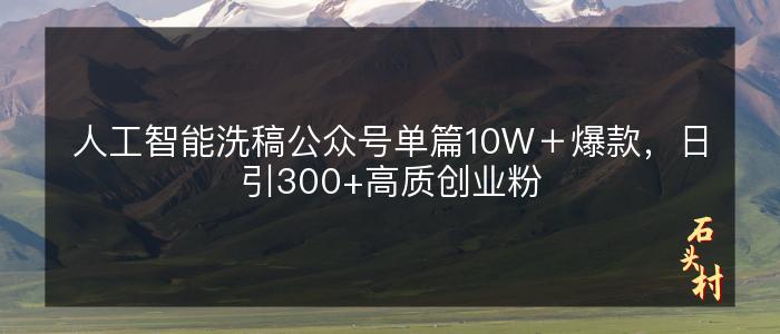 人工智能洗稿公众号单篇10W＋爆款，日引300+高质创业粉