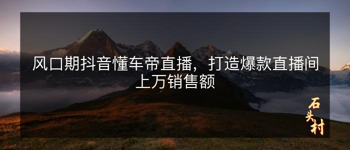 风口期抖音懂车帝直播，打造爆款直播间上万销售额