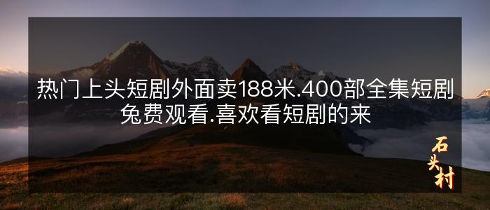 热门上头短剧外面卖188米.400部全集短剧兔费观看.喜欢看短剧的来