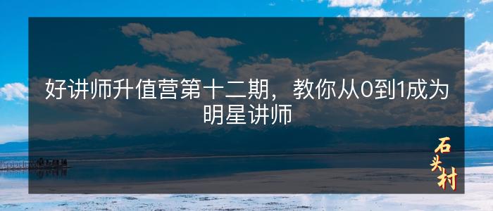 好讲师升值营第十二期，教你从0到1成为明星讲师