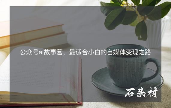 公众号ai故事营，最适合小白的自媒体变现之路