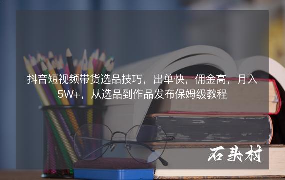 抖音短视频带货选品技巧，出单快，佣金高，月入5W+，从选品到作品发布保姆级教程