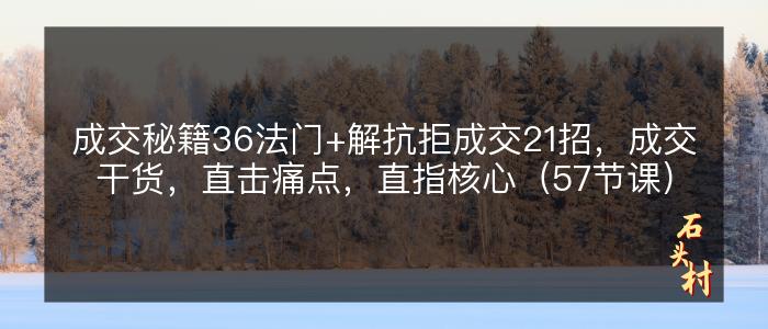 成交秘籍36法门+解抗拒成交21招，成交干货，直击痛点，直指核心（57节课）