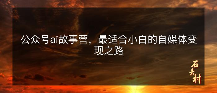 公众号ai故事营，最适合小白的自媒体变现之路