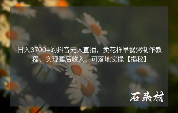 日入3700+的抖音无人直播，卖花样早餐粥制作教程，实现睡后收入，可落地实操【揭秘】