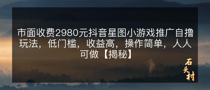 市面收费2980元抖音星图小游戏推广自撸玩法，低门槛，收益高，操作简单，人人可做【揭秘】