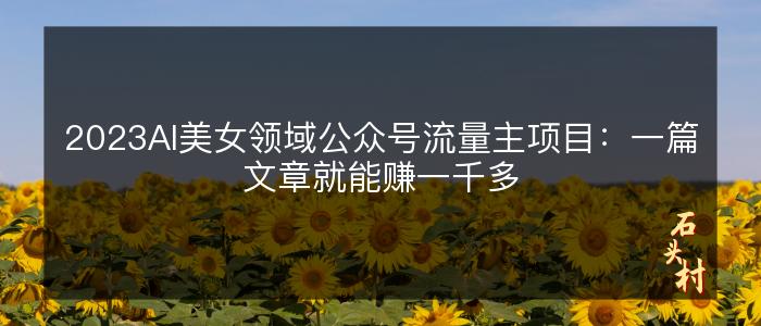 2023AI美女领域公众号流量主项目：一篇文章就能赚一千多